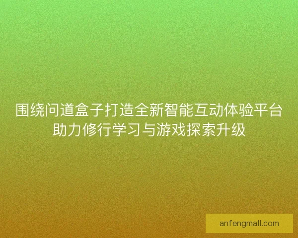 围绕问道盒子打造全新智能互动体验平台助力修行学习与游戏探索升级