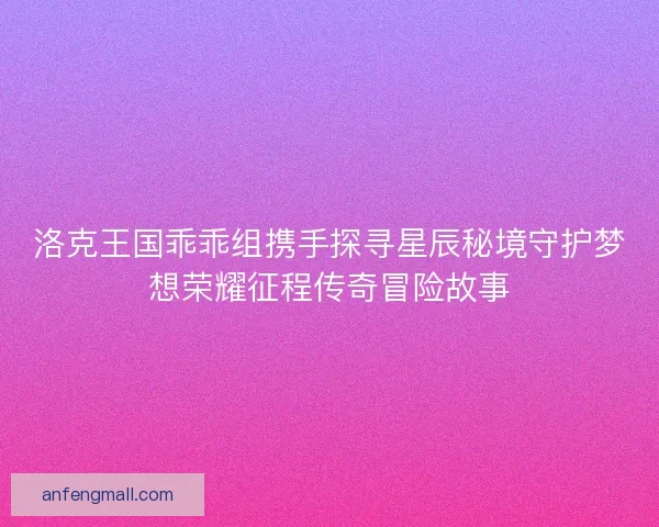 洛克王国乖乖组携手探寻星辰秘境守护梦想荣耀征程传奇冒险故事