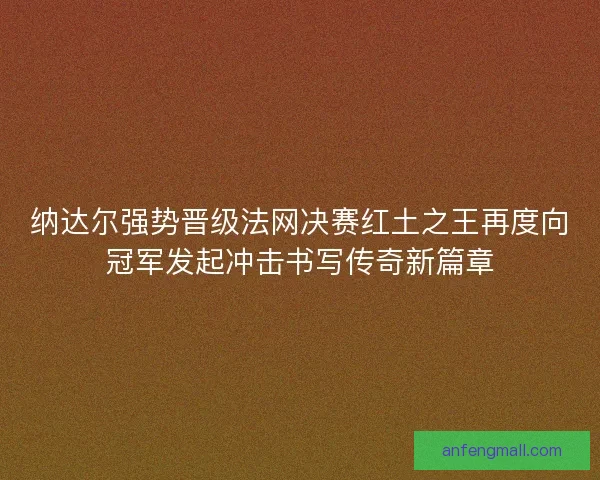 纳达尔强势晋级法网决赛红土之王再度向冠军发起冲击书写传奇新篇章