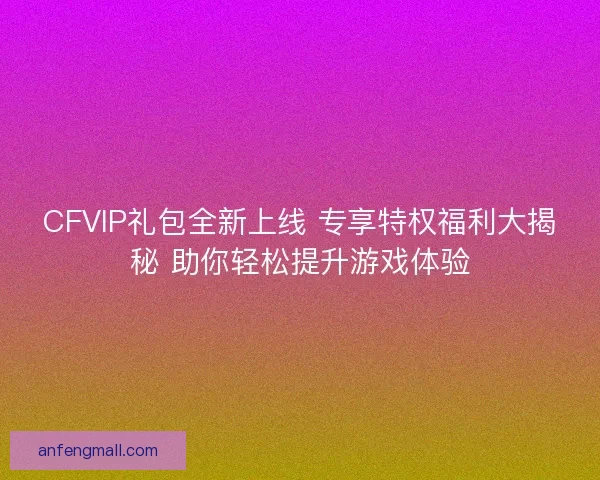 CFVIP礼包全新上线 专享特权福利大揭秘 助你轻松提升游戏体验