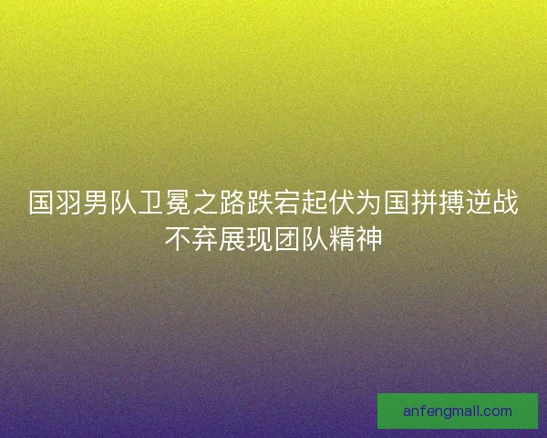 国羽男队卫冕之路跌宕起伏为国拼搏逆战不弃展现团队精神 国羽男队卫冕之路跌宕起伏为国拼搏逆战不弃展现团队精神