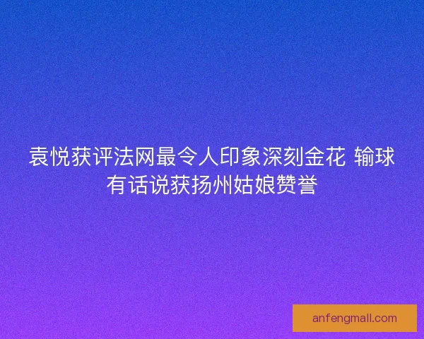 袁悦获评法网最令人印象深刻金花 输球有话说获扬州姑娘赞誉 袁悦获评法网最令人印象深刻金花 输球有话说获扬州姑娘赞誉