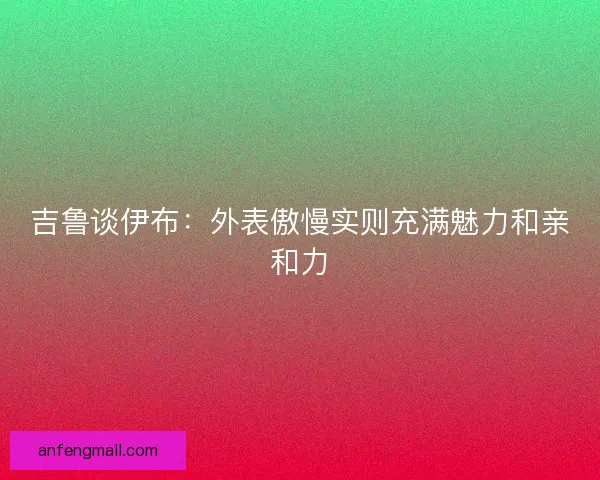 吉鲁谈伊布:外表傲慢实则充满魅力和亲和力 吉鲁谈伊布:外表傲慢实则充满魅力和亲和力