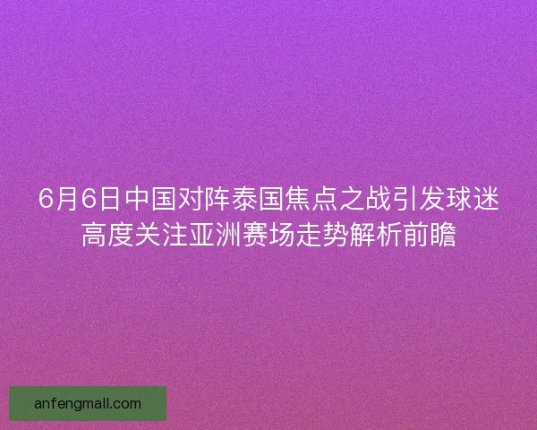 6月6日中国对阵泰国焦点之战引发球迷高度关注亚洲赛场走势解析前瞻