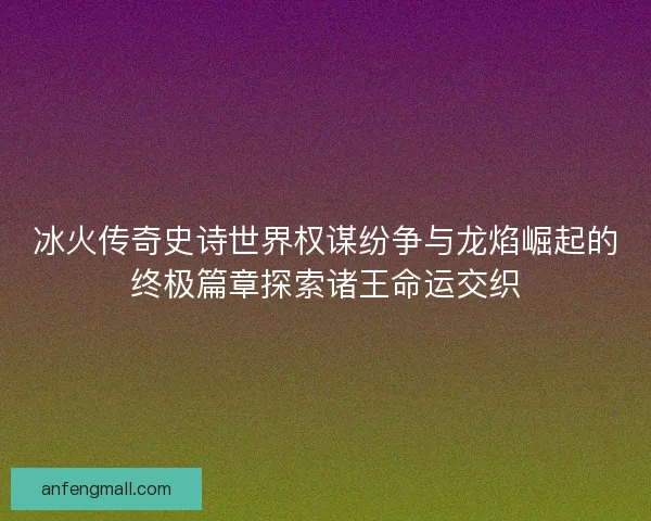 冰火传奇史诗世界权谋纷争与龙焰崛起的终极篇章探索诸王命运交织