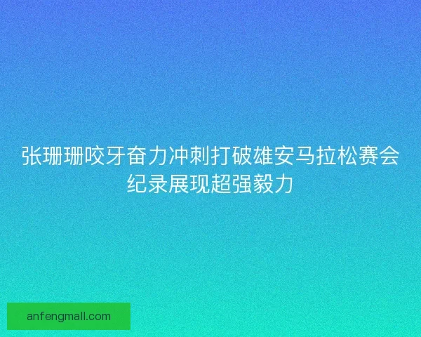 张珊珊咬牙奋力冲刺打破雄安马拉松赛会纪录展现超强毅力