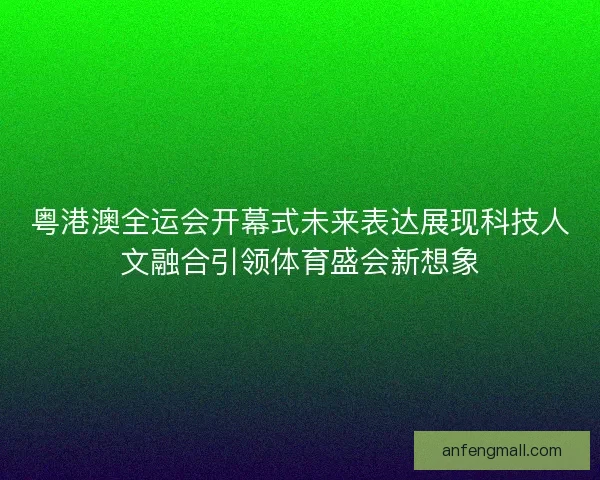 粤港澳全运会开幕式未来表达展现科技人文融合引领体育盛会新想象