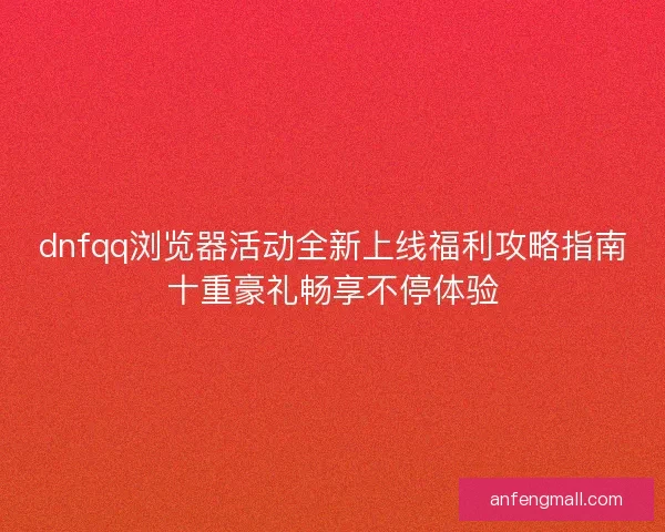 dnfqq浏览器活动全新上线福利攻略指南十重豪礼畅享不停体验