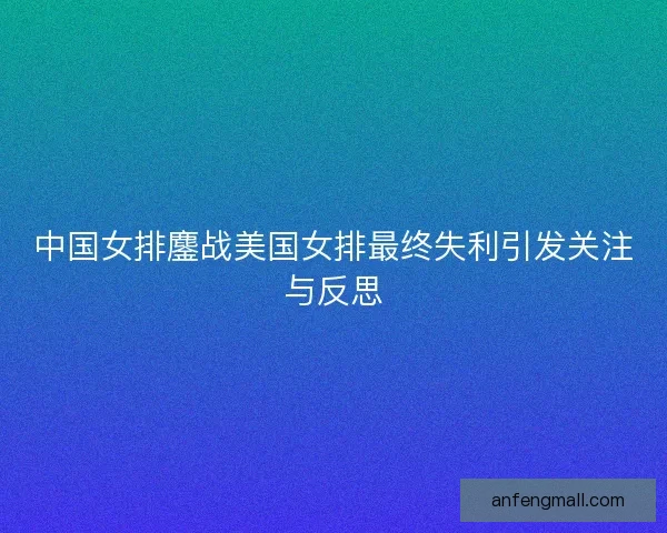 中国女排鏖战美国女排最终失利引发关注与反思