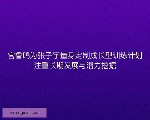 宫鲁鸣为张子宇量身定制成长型训练计划注重长期发展与潜力挖掘