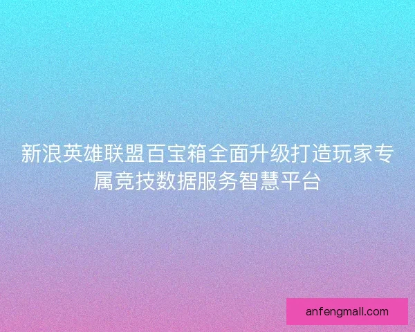 新浪英雄联盟百宝箱全面升级打造玩家专属竞技数据服务智慧平台