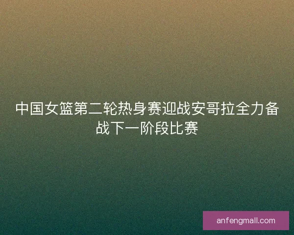 中国女篮第二轮热身赛迎战安哥拉全力备战下一阶段比赛 中国女篮第二轮热身赛迎战安哥拉全力备战下一阶段比赛