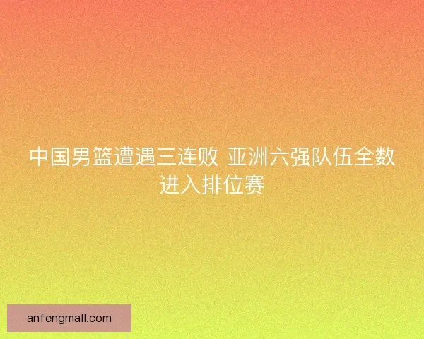 中国男篮遭遇三连败 亚洲六强队伍全数进入排位赛 中国男篮遭遇三连败 亚洲六强队伍全数进入排位赛